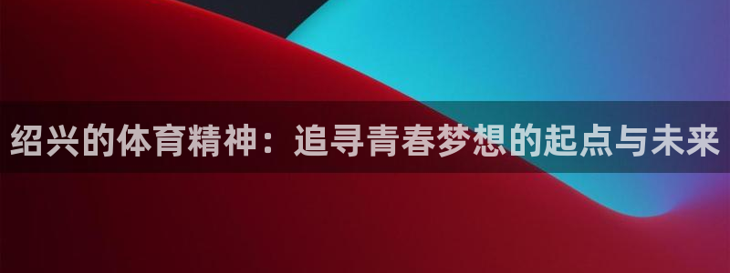  米兰体育报意大利首发阵容：绍兴的体育精神：追寻青春梦想的起点